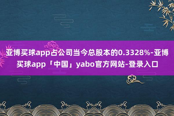 亚博买球app占公司当今总股本的0.3328%-亚博买球app「中国」yabo官方网站-登录入口