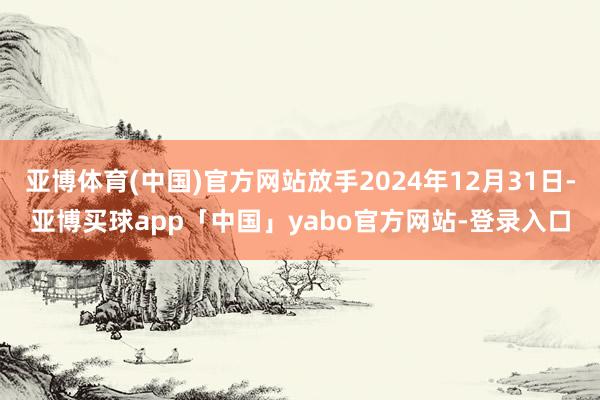 亚博体育(中国)官方网站放手2024年12月31日-亚博买球app「中国」yabo官方网站-登录入口