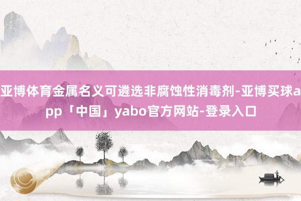 亚博体育金属名义可遴选非腐蚀性消毒剂-亚博买球app「中国」yabo官方网站-登录入口
