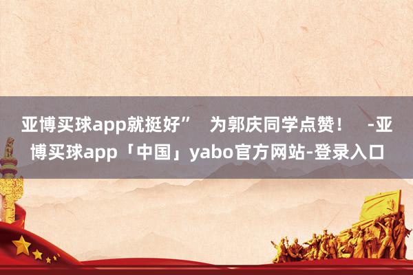 亚博买球app就挺好” 为郭庆同学点赞! -亚博买球app「中国」yabo官方网站-登录入口