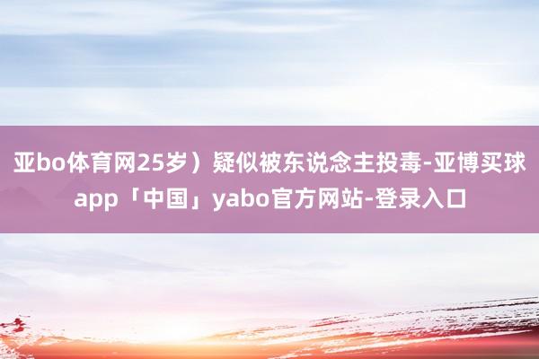 亚bo体育网25岁）疑似被东说念主投毒-亚博买球app「中国」yabo官方网站-登录入口