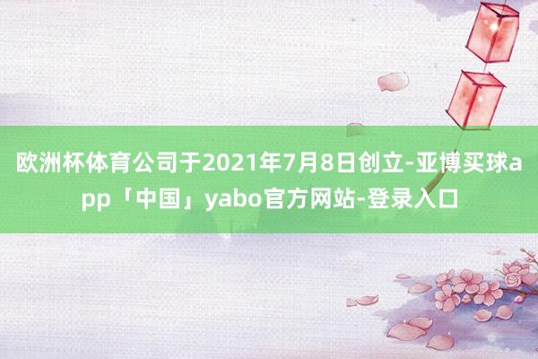 欧洲杯体育公司于2021年7月8日创立-亚博买球app「中国」yabo官方网站-登录入口