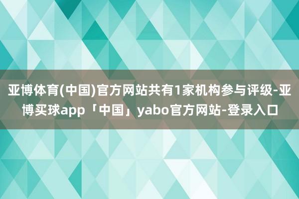 亚博体育(中国)官方网站共有1家机构参与评级-亚博买球app「中国」yabo官方网站-登录入口