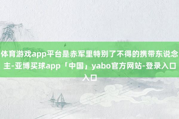 体育游戏app平台是赤军里特别了不得的携带东说念主-亚博买球app「中国」yabo官方网站-登录入口