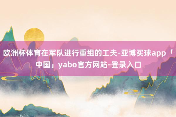 欧洲杯体育在军队进行重组的工夫-亚博买球app「中国」yabo官方网站-登录入口
