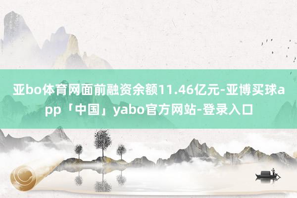 亚bo体育网面前融资余额11.46亿元-亚博买球app「中国」yabo官方网站-登录入口