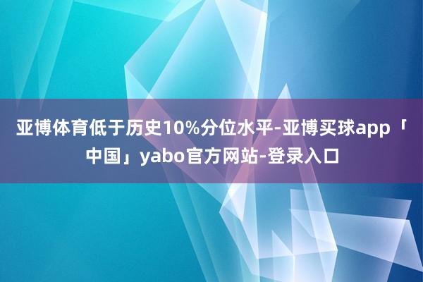亚博体育低于历史10%分位水平-亚博买球app「中国」yabo官方网站-登录入口