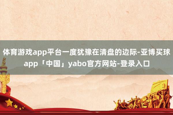 体育游戏app平台一度犹豫在清盘的边际-亚博买球app「中国」yabo官方网站-登录入口