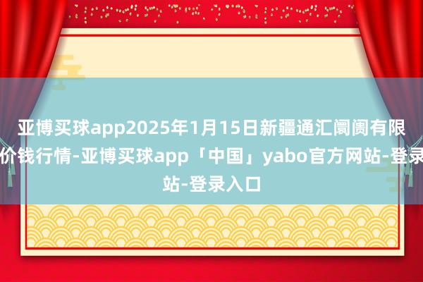 亚博买球app2025年1月15日新疆通汇阛阓有限公司价钱行情-亚博买球app「中国」yabo官方网站-登录入口