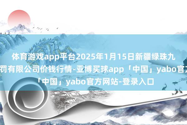 体育游戏app平台2025年1月15日新疆绿珠九鼎农居品计较处罚有限公司价钱行情-亚博买球app「中国」yabo官方网站-登录入口