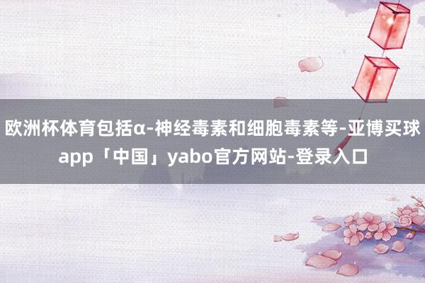 欧洲杯体育包括α-神经毒素和细胞毒素等-亚博买球app「中国」yabo官方网站-登录入口