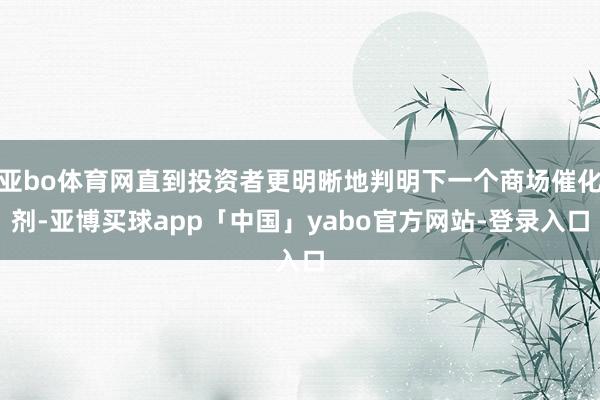 亚bo体育网直到投资者更明晰地判明下一个商场催化剂-亚博买球app「中国」yabo官方网站-登录入口