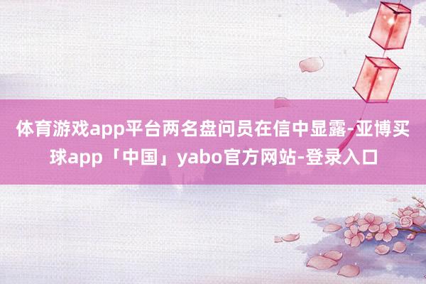 体育游戏app平台 两名盘问员在信中显露-亚博买球app「中国」yabo官方网站-登录入口