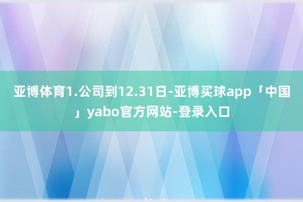 亚博体育1.公司到12.31日-亚博买球app「中国」yabo官方网站-登录入口