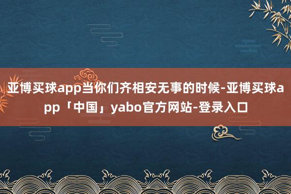 亚博买球app当你们齐相安无事的时候-亚博买球app「中国」yabo官方网站-登录入口