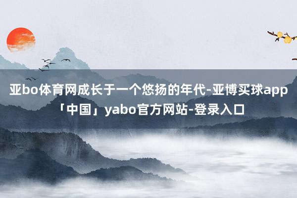 亚bo体育网成长于一个悠扬的年代-亚博买球app「中国」yabo官方网站-登录入口