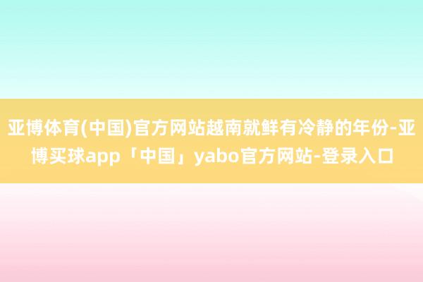 亚博体育(中国)官方网站越南就鲜有冷静的年份-亚博买球app「中国」yabo官方网站-登录入口