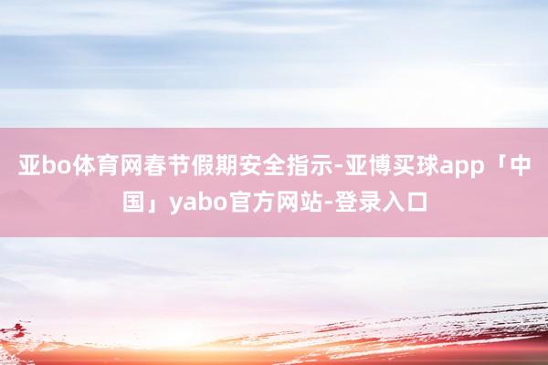 亚bo体育网春节假期安全指示-亚博买球app「中国」yabo官方网站-登录入口