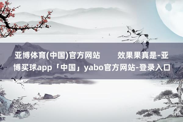 亚博体育(中国)官方网站 效果果真是-亚博买球app「中国」yabo官方网站-登录入口