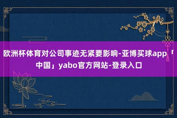 欧洲杯体育对公司事迹无紧要影响-亚博买球app「中国」yabo官方网站-登录入口