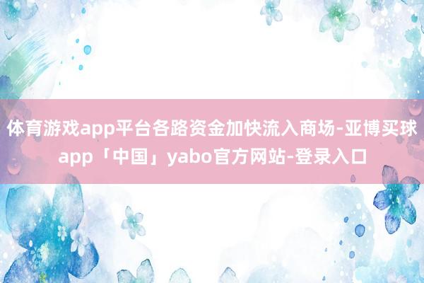 体育游戏app平台各路资金加快流入商场-亚博买球app「中国」yabo官方网站-登录入口
