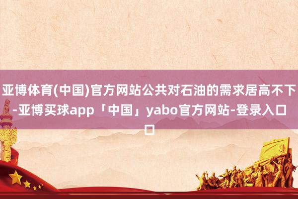亚博体育(中国)官方网站公共对石油的需求居高不下-亚博买球app「中国」yabo官方网站-登录入口
