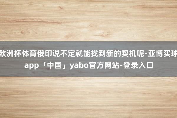 欧洲杯体育俄印说不定就能找到新的契机呢-亚博买球app「中国」yabo官方网站-登录入口