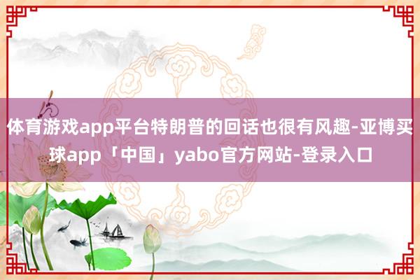 体育游戏app平台特朗普的回话也很有风趣-亚博买球app「中国」yabo官方网站-登录入口