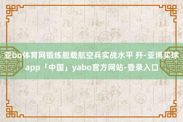 亚bo体育网锻练舰载航空兵实战水平 歼-亚博买球app「中国」yabo官方网站-登录入口