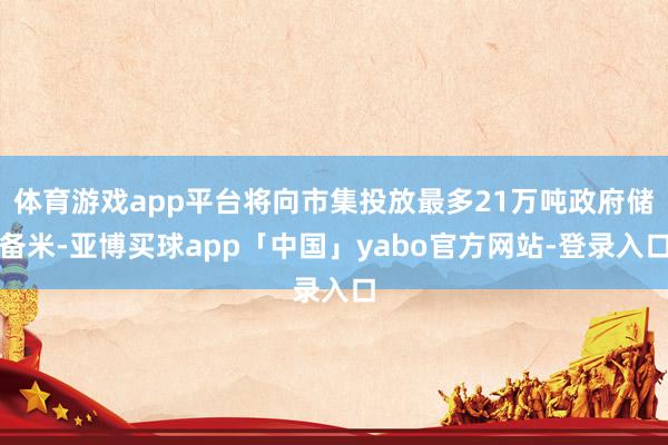 体育游戏app平台将向市集投放最多21万吨政府储备米-亚博买球app「中国」yabo官方网站-登录入口