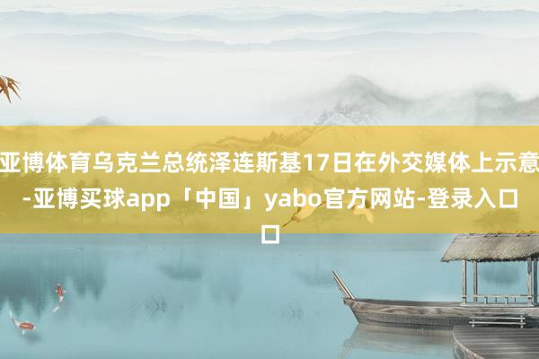 亚博体育乌克兰总统泽连斯基17日在外交媒体上示意-亚博买球app「中国」yabo官方网站-登录入口