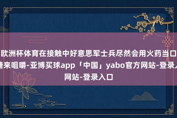 欧洲杯体育在接触中好意思军士兵尽然会用火药当口香糖来咀嚼-亚博买球app「中国」yabo官方网站-登录入口