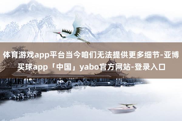 体育游戏app平台当今咱们无法提供更多细节-亚博买球app「中国」yabo官方网站-登录入口