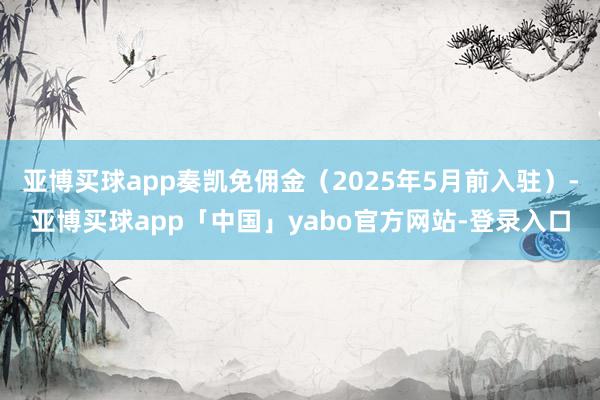 亚博买球app奏凯免佣金（2025年5月前入驻）-亚博买球app「中国」yabo官方网站-登录入口