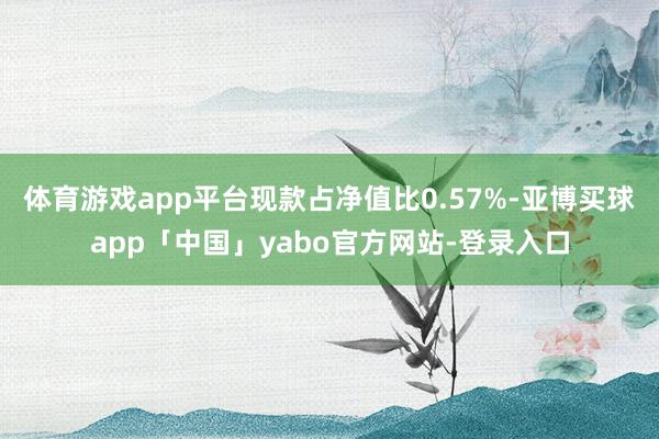 体育游戏app平台现款占净值比0.57%-亚博买球app「中国」yabo官方网站-登录入口