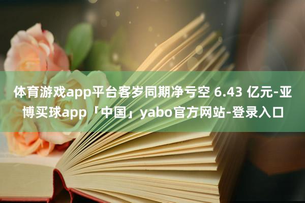 体育游戏app平台客岁同期净亏空 6.43 亿元-亚博买球app「中国」yabo官方网站-登录入口