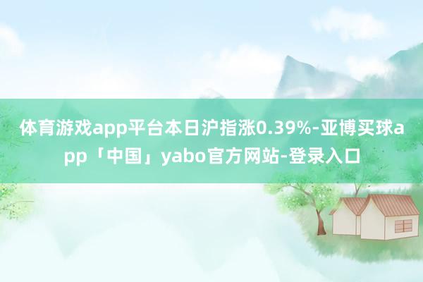 体育游戏app平台本日沪指涨0.39%-亚博买球app「中国」yabo官方网站-登录入口
