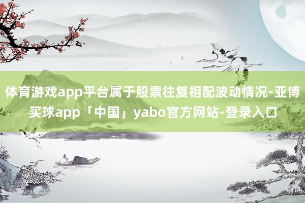 体育游戏app平台属于股票往复相配波动情况-亚博买球app「中国」yabo官方网站-登录入口