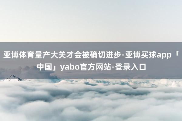 亚博体育量产大关才会被确切进步-亚博买球app「中国」yabo官方网站-登录入口