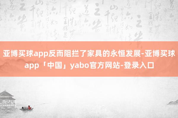 亚博买球app反而阻拦了家具的永恒发展-亚博买球app「中国」yabo官方网站-登录入口