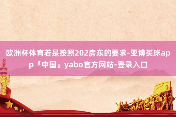 欧洲杯体育若是按照202房东的要求-亚博买球app「中国」yabo官方网站-登录入口