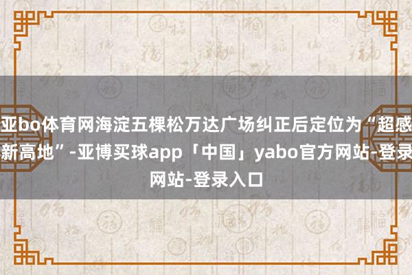 亚bo体育网海淀五棵松万达广场纠正后定位为“超感艺术新高地”-亚博买球app「中国」yabo官方网站-登录入口