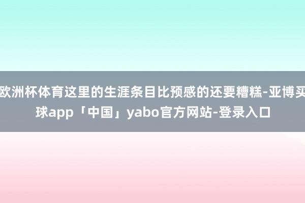 欧洲杯体育这里的生涯条目比预感的还要糟糕-亚博买球app「中国」yabo官方网站-登录入口