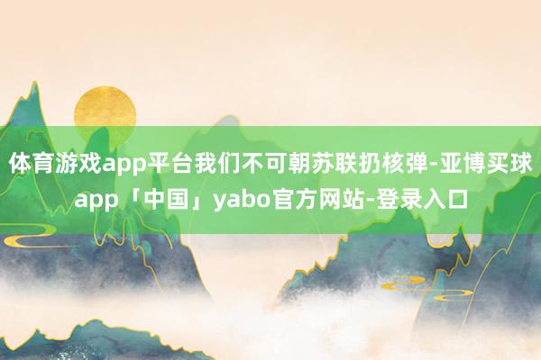体育游戏app平台我们不可朝苏联扔核弹-亚博买球app「中国」yabo官方网站-登录入口