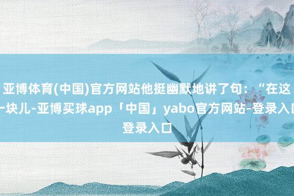 亚博体育(中国)官方网站他挺幽默地讲了句：“在这一块儿-亚博买球app「中国」yabo官方网站-登录入口