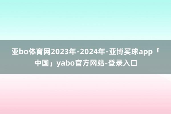 亚bo体育网　　2023年-2024年-亚博买球app「中国」yabo官方网站-登录入口