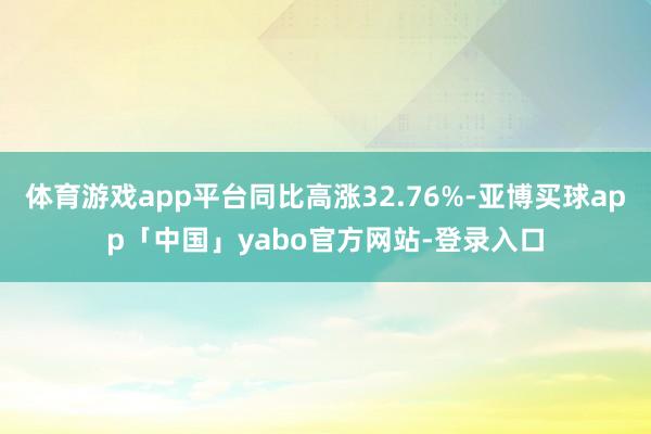 体育游戏app平台同比高涨32.76%-亚博买球app「中国」yabo官方网站-登录入口