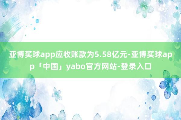 亚博买球app应收账款为5.58亿元-亚博买球app「中国」yabo官方网站-登录入口