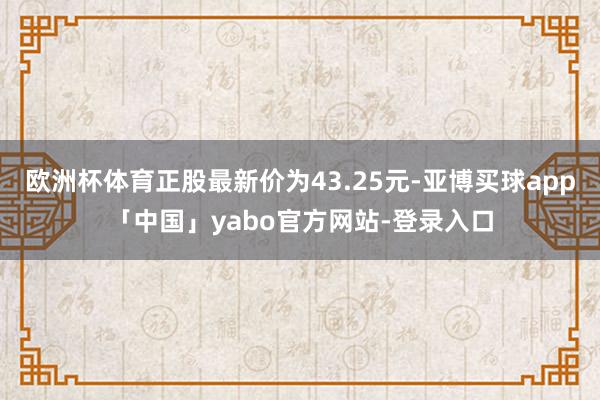 欧洲杯体育正股最新价为43.25元-亚博买球app「中国」yabo官方网站-登录入口