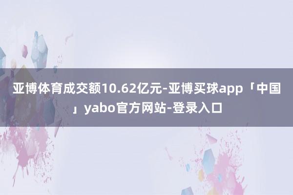 亚博体育成交额10.62亿元-亚博买球app「中国」yabo官方网站-登录入口